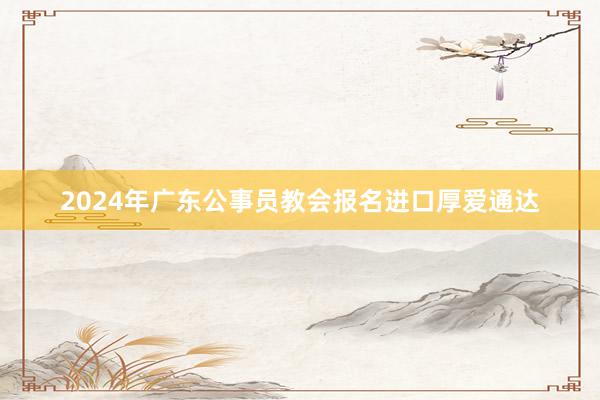 2024年广东公事员教会报名进口厚爱通达