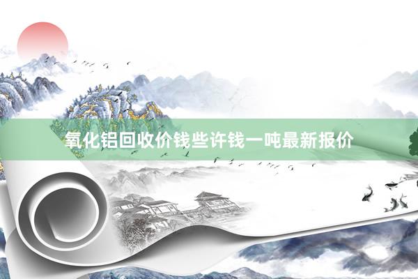 氧化铝回收价钱些许钱一吨最新报价