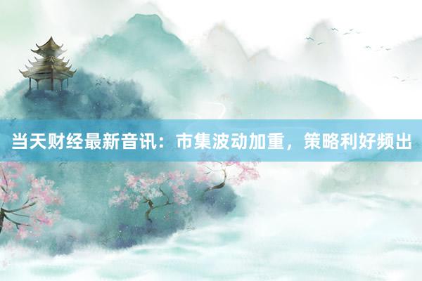 当天财经最新音讯：市集波动加重，策略利好频出