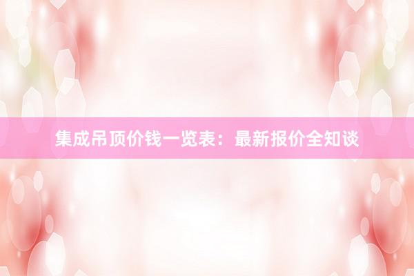 集成吊顶价钱一览表：最新报价全知谈