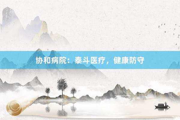 协和病院：泰斗医疗，健康防守