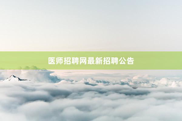 医师招聘网最新招聘公告